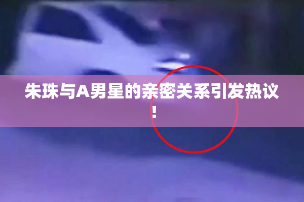 朱珠与A男星的亲密关系引发热议！