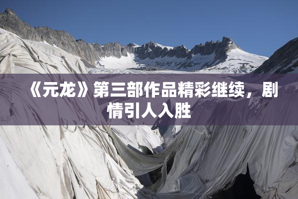 《元龙》第三部作品精彩继续，剧情引人入胜