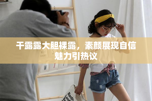 干露露大胆裸露，素颜展现自信魅力引热议