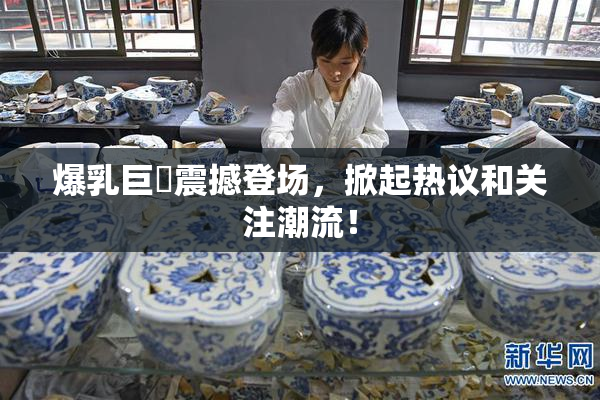 爆乳巨凥震撼登场，掀起热议和关注潮流！