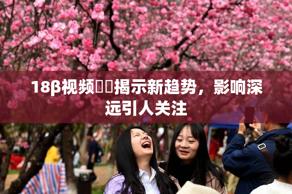 18β视频❌‌揭示新趋势，影响深远引人关注