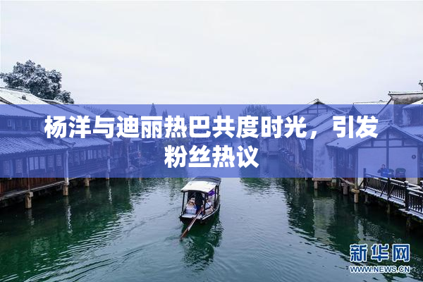 杨洋与迪丽热巴共度时光，引发粉丝热议