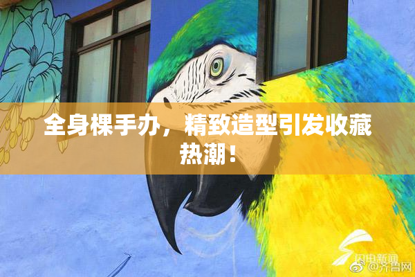 全身棵手办，精致造型引发收藏热潮！