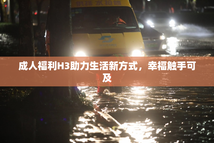 成人福利H3助力生活新方式，幸福触手可及