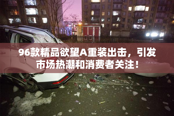 96款精品欲望A重装出击，引发市场热潮和消费者关注！