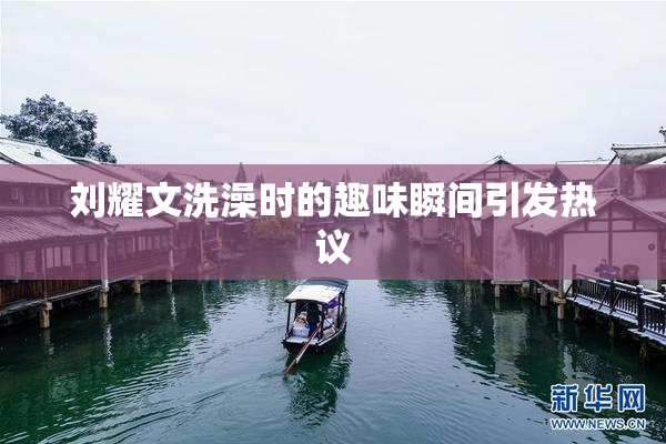 刘耀文洗澡时的趣味瞬间引发热议