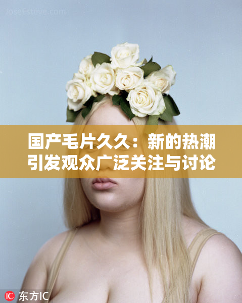 国产毛片久久：新的热潮引发观众广泛关注与讨论