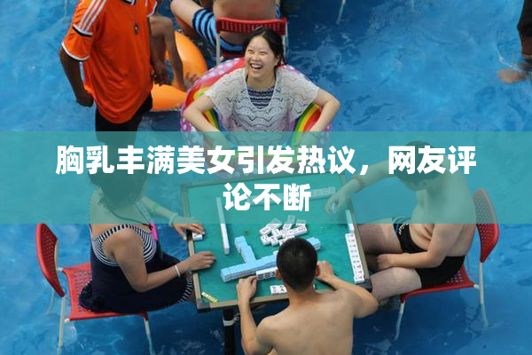 胸乳丰满美女引发热议，网友评论不断