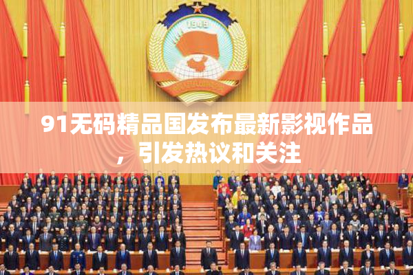 91无码精品国发布最新影视作品，引发热议和关注
