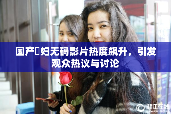 国产婬妇无码影片热度飙升，引发观众热议与讨论