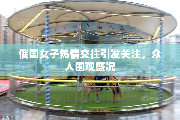 俄国女子热情交往引发关注，众人围观盛况