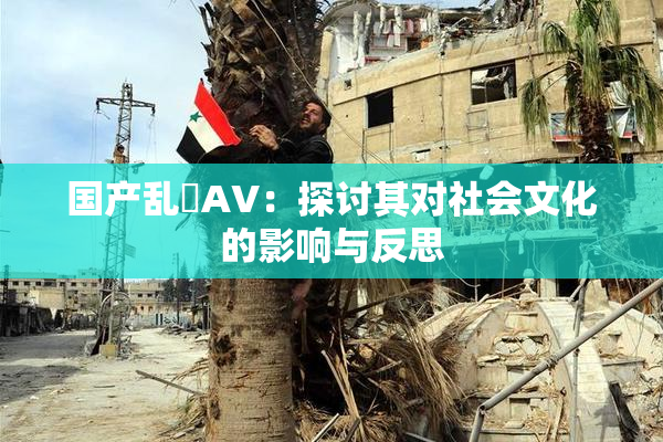国产乱婬AV：探讨其对社会文化的影响与反思