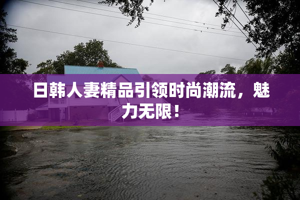 日韩人妻精品引领时尚潮流，魅力无限！