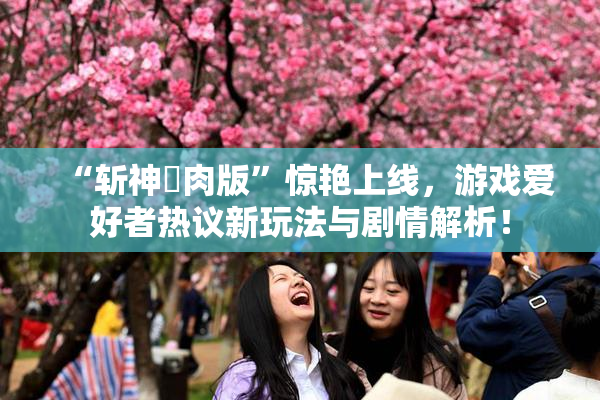 “斩神婬肉版”惊艳上线，游戏爱好者热议新玩法与剧情解析！