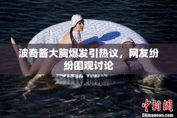 波奇酱大胸爆发引热议，网友纷纷围观讨论