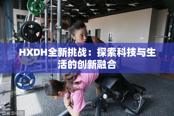 HXDH全新挑战：探索科技与生活的创新融合