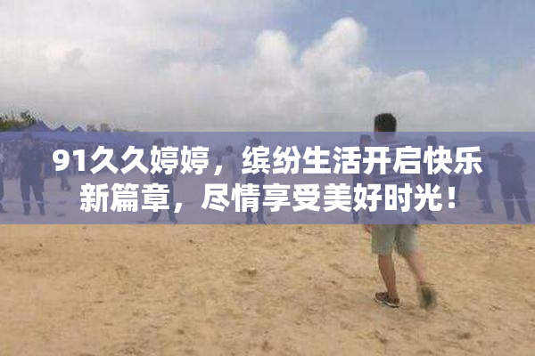 91久久婷婷，缤纷生活开启快乐新篇章，尽情享受美好时光！