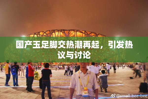 国产玉足脚交热潮再起，引发热议与讨论