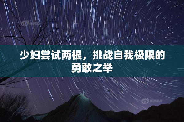 少妇尝试两根，挑战自我极限的勇敢之举