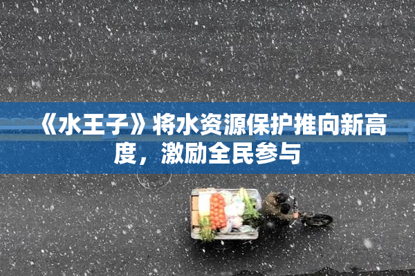《水王子》将水资源保护推向新高度，激励全民参与