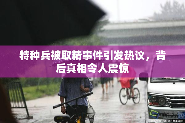 特种兵被取精事件引发热议，背后真相令人震惊