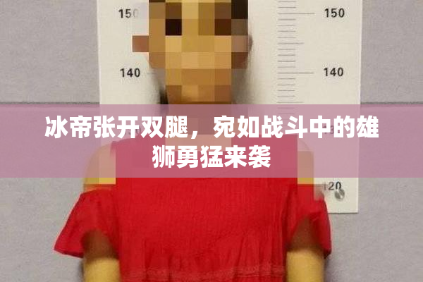 冰帝张开双腿，宛如战斗中的雄狮勇猛来袭