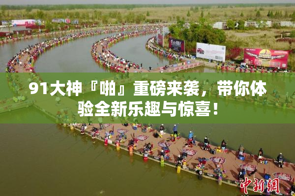 91大神『啪』重磅来袭，带你体验全新乐趣与惊喜！