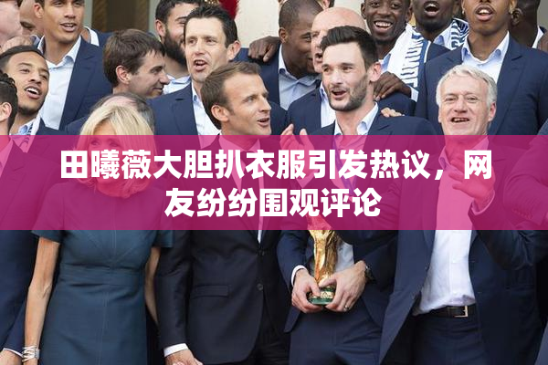 田曦薇大胆扒衣服引发热议，网友纷纷围观评论