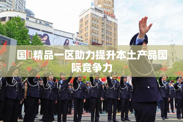国產精品一区助力提升本土产品国际竞争力