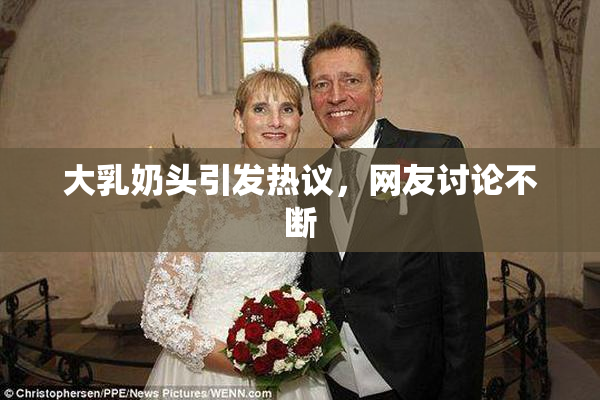 大乳奶头引发热议，网友讨论不断