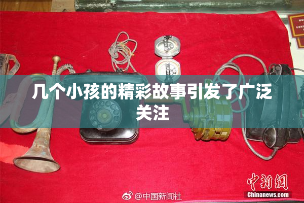 几个小孩的精彩故事引发了广泛关注