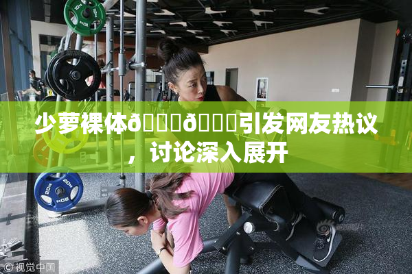 少萝裸体🔞🔞引发网友热议，讨论深入展开