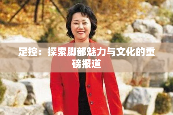 足控：探索脚部魅力与文化的重磅报道
