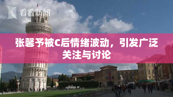 张馨予被C后情绪波动，引发广泛关注与讨论