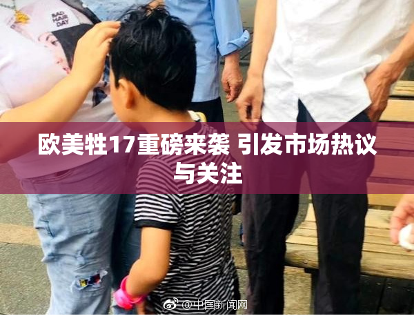 欧美牲17重磅来袭 引发市场热议与关注