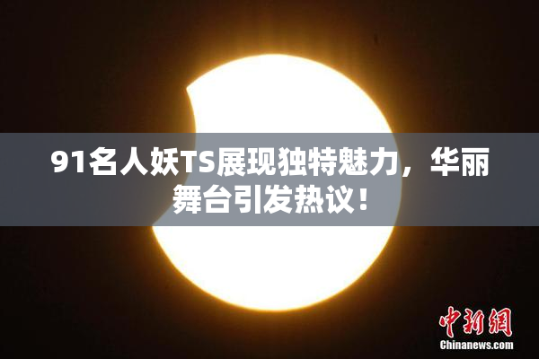 91名人妖TS展现独特魅力，华丽舞台引发热议！
