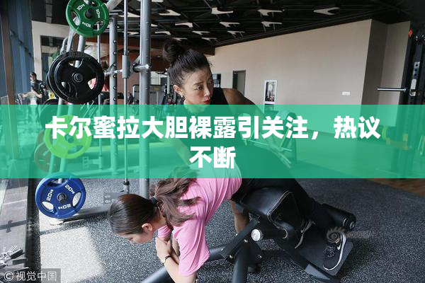 卡尔蜜拉大胆裸露引关注，热议不断