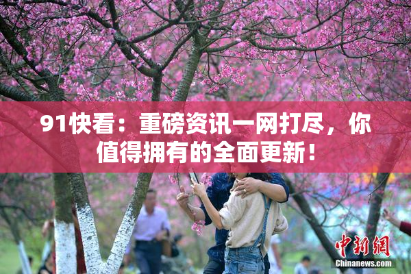 91快看：重磅资讯一网打尽，你值得拥有的全面更新！
