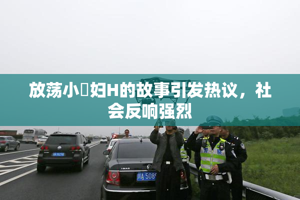 放荡小婬妇H的故事引发热议，社会反响强烈