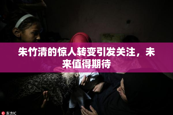 朱竹清的惊人转变引发关注，未来值得期待