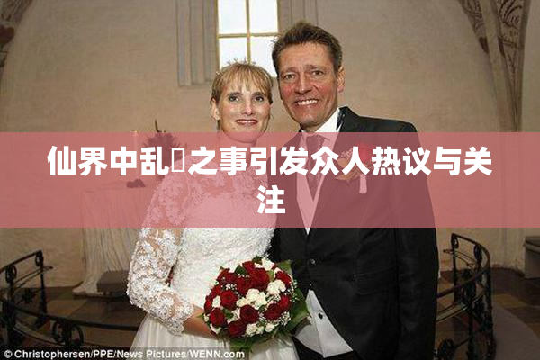 仙界中乱婬之事引发众人热议与关注