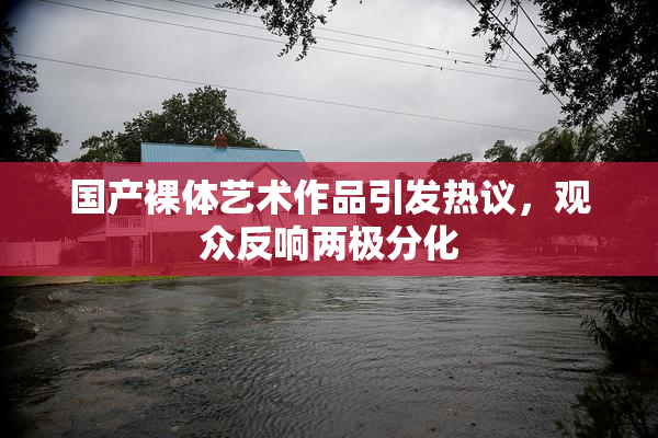 国产裸体艺术作品引发热议，观众反响两极分化