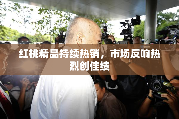 红桃精品持续热销，市场反响热烈创佳绩