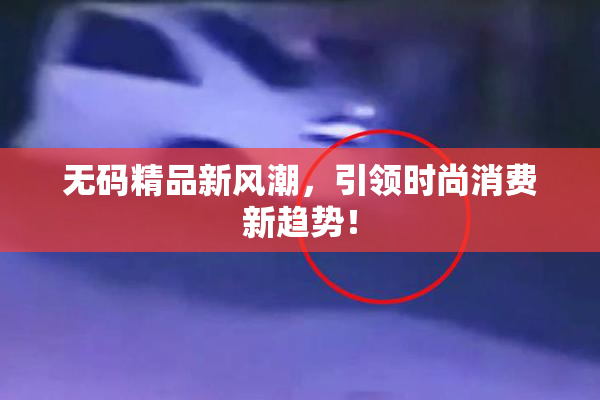 无码精品新风潮，引领时尚消费新趋势！