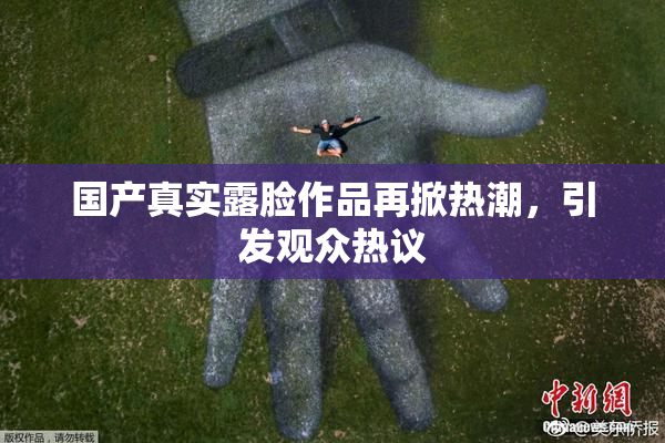 国产真实露脸作品再掀热潮，引发观众热议