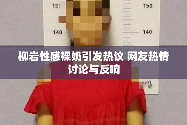 柳岩性感裸奶引发热议 网友热情讨论与反响