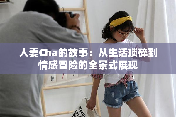 人妻Cha的故事：从生活琐碎到情感冒险的全景式展现