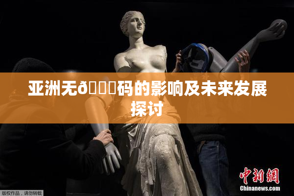 亚洲无🈚码的影响及未来发展探讨