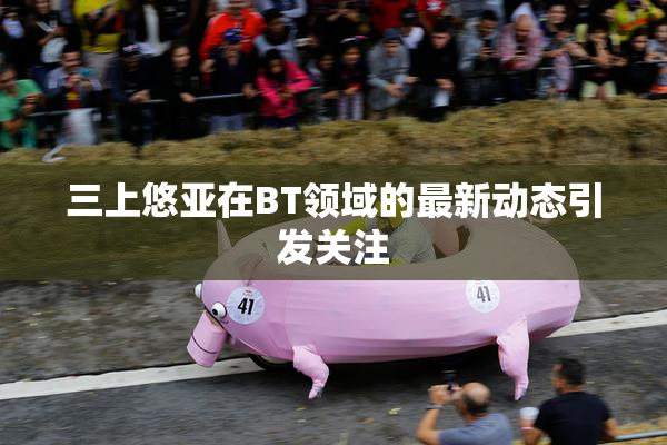 三上悠亚在BT领域的最新动态引发关注