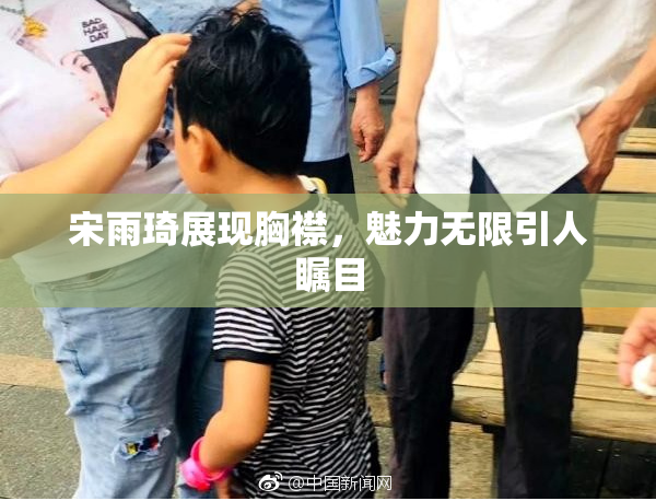 宋雨琦展现胸襟，魅力无限引人瞩目